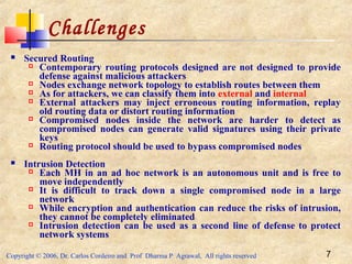 Copyright © 2006, Dr. Carlos Cordeiro and Prof Dharma P Agrawal, All rights reserved 7
 Secured Routing
 Contemporary routing protocols designed are not designed to provide
defense against malicious attackers
 Nodes exchange network topology to establish routes between them
 As for attackers, we can classify them into external and internal
 External attackers may inject erroneous routing information, replay
old routing data or distort routing information
 Compromised nodes inside the network are harder to detect as
compromised nodes can generate valid signatures using their private
keys
 Routing protocol should be used to bypass compromised nodes
 Intrusion Detection
 Each MH in an ad hoc network is an autonomous unit and is free to
move independently
 It is difficult to track down a single compromised node in a large
network
 While encryption and authentication can reduce the risks of intrusion,
they cannot be completely eliminated
 Intrusion detection can be used as a second line of defense to protect
network systems
Challenges
 