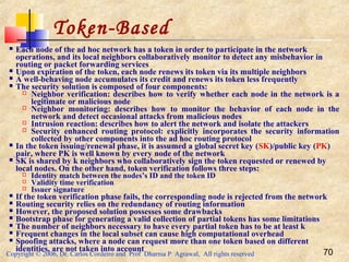 Copyright © 2006, Dr. Carlos Cordeiro and Prof Dharma P Agrawal, All rights reserved 70
Token-Based
 Each node of the ad hoc network has a token in order to participate in the network
operations, and its local neighbors collaboratively monitor to detect any misbehavior in
routing or packet forwarding services
 Upon expiration of the token, each node renews its token via its multiple neighbors
 A well-behaving node accumulates its credit and renews its token less frequently
 The security solution is composed of four components:
 Neighbor verification: describes how to verify whether each node in the network is a
legitimate or malicious node
 Neighbor monitoring: describes how to monitor the behavior of each node in the
network and detect occasional attacks from malicious nodes
 Intrusion reaction: describes how to alert the network and isolate the attackers
 Security enhanced routing protocol: explicitly incorporates the security information
collected by other components into the ad hoc routing protocol
 In the token issuing/renewal phase, it is assumed a global secret key (SK)/public key (PK)
pair, where PK is well known by every node of the network
 SK is shared by k neighbors who collaboratively sign the token requested or renewed by
local nodes. On the other hand, token verification follows three steps:
 Identity match between the nodes’s ID and the token ID
 Validity time verification
 Issuer signature
 If the token verification phase fails, the corresponding node is rejected from the network
 Routing security relies on the redundancy of routing information
 However, the proposed solution possesses some drawbacks
 Bootstrap phase for generating a valid collection of partial tokens has some limitations
 The number of neighbors necessary to have every partial token has to be at least k
 Frequent changes in the local subset can cause high computational overhead
 Spoofing attacks, where a node can request more than one token based on different
identities, are not taken into account
 