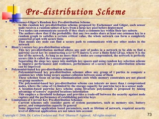 Copyright © 2006, Dr. Carlos Cordeiro and Prof Dharma P Agrawal, All rights reserved 73
Pre-distribution Scheme
 Eschenauer-Gligor’s Random Key Pre-distribution Scheme
 In this random key pre-distribution scheme, proposed by Eschenauer and Gligor, each sensor
node receives a random subset of keys from a large key pool before deployment
 Two nodes can communicate securely if they share a common key within their key subsets
 The authors show that if the probability that any two nodes share at least one common key in a
random graph to satisfies a certain critical value, the whole network can form a completely
connected graph with secure links
 That means any node can find a secure path to communicate with any other nodes in the
network
 Blom’s λ-secure key pre-distribution scheme
 This key pre-distribution method allows any pair of nodes in a network to be able to find a
pairwise secret key by constructing a (λ+1)*N matrix G over a finite field GF(q), where N is the
size of the network. As long as no more than λ nodes are compromised, the network is perfectly
secure (this is called the λ-secure property)
 Separating the singe key space into multiple key spaces and using random key selection scheme
to improve performance and resilience, performance of λ-secure key pre-distribution scheme
can be improved
 Polynomial-based key pre-distribution scheme
 Polynomial-based key pre-distribution schemes allow any group of t parties to compute a
common key while being secure against collusion between some of them
 These schemes focus on saving communication costs while memory constraints are not placed
on group members
 The polynomial-based key pre-distribution scheme can tolerate no more than t compromised
nodes, where the value of t is limited by the storage capacity for pairwise keys in a sensor node
 A location-based pairwise keys scheme using bivariate polynomials is proposed by taking
advantage of sensors’ expected locations information
 This employs a threshold technique and provides a trade-off between the security against node
capture and the performance of establishing pairwise keys
 Limitations of Current Key Pre-distribution Schemes
 Current schemes only consider parts of system parameters, such as memory size, battery
power, and computation capacity in general
 Some important application based parameters, such as lifetime of network, required security
level of different applications are not taken into account
 
