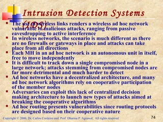 Copyright © 2006, Dr. Carlos Cordeiro and Prof Dharma P Agrawal, All rights reserved 74
Intrusion Detection Systems
(IDS) The use of wireless links renders a wireless ad hoc network
vulnerable to malicious attacks, ranging from passive
eavesdropping to active interference
 In wireless networks, the scenario is much different as there
are no firewalls or gateways in place and attacks can take
place from all directions
 Each MH in an ad hoc network is an autonomous unit in itself,
free to move independently
 It is difficult to track down a single compromised node in a
large network; attacks stemming from compromised nodes are
far more detrimental and much harder to detect
 Ad hoc networks have a decentralized architecture, and many
ad hoc network algorithms rely on cooperative participation
of the member nodes
 Adversaries can exploit this lack of centralized decision
making architecture to launch new types of attacks aimed at
breaking the cooperative algorithms
 Ad hoc routing presents vulnerabilities since routing protocols
are designed based on their cooperative nature
 