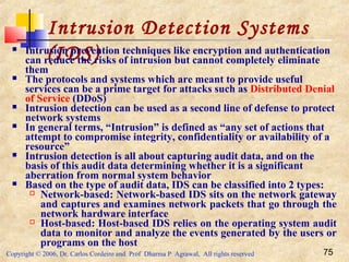 Copyright © 2006, Dr. Carlos Cordeiro and Prof Dharma P Agrawal, All rights reserved 75
Intrusion Detection Systems
(IDS) Intrusion prevention techniques like encryption and authentication
can reduce the risks of intrusion but cannot completely eliminate
them
 The protocols and systems which are meant to provide useful
services can be a prime target for attacks such as Distributed Denial
of Service (DDoS)
 Intrusion detection can be used as a second line of defense to protect
network systems
 In general terms, “Intrusion” is defined as “any set of actions that
attempt to compromise integrity, confidentiality or availability of a
resource”
 Intrusion detection is all about capturing audit data, and on the
basis of this audit data determining whether it is a significant
aberration from normal system behavior
 Based on the type of audit data, IDS can be classified into 2 types:
 Network-based: Network-based IDS sits on the network gateway
and captures and examines network packets that go through the
network hardware interface
 Host-based: Host-based IDS relies on the operating system audit
data to monitor and analyze the events generated by the users or
programs on the host
 