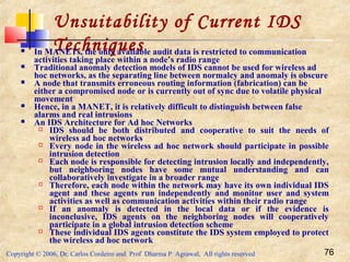 Copyright © 2006, Dr. Carlos Cordeiro and Prof Dharma P Agrawal, All rights reserved 76
Unsuitability of Current IDS
Techniques In MANETs, the only available audit data is restricted to communication
activities taking place within a node’s radio range
 Traditional anomaly detection models of IDS cannot be used for wireless ad
hoc networks, as the separating line between normalcy and anomaly is obscure
 A node that transmits erroneous routing information (fabrication) can be
either a compromised node or is currently out of sync due to volatile physical
movement
 Hence, in a MANET, it is relatively difficult to distinguish between false
alarms and real intrusions
 An IDS Architecture for Ad hoc Networks
 IDS should be both distributed and cooperative to suit the needs of
wireless ad hoc networks
 Every node in the wireless ad hoc network should participate in possible
intrusion detection
 Each node is responsible for detecting intrusion locally and independently,
but neighboring nodes have some mutual understanding and can
collaboratively investigate in a broader range
 Therefore, each node within the network may have its own individual IDS
agent and these agents run independently and monitor user and system
activities as well as communication activities within their radio range
 If an anomaly is detected in the local data or if the evidence is
inconclusive, IDS agents on the neighboring nodes will cooperatively
participate in a global intrusion detection scheme
 These individual IDS agents constitute the IDS system employed to protect
the wireless ad hoc network
 