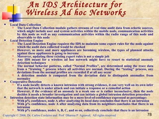 Copyright © 2006, Dr. Carlos Cordeiro and Prof Dharma P Agrawal, All rights reserved 78
 Local Data Collection
 The Local Data Collection module gathers streams of real time audit data from eclectic sources,
which might include user and system activities within the mobile node, communication activities
by this node as well as any communication activities within the radio range of this node and
observable to this node
 Local Detection Engine
 The Local Detection Engine requires the IDS to maintain some expert rules for the node against
which the audit data collected would be checked
 However, as more and more appliances are becoming wireless, the types of planned attacks
against these appliances is going to increase
 Moreover, updating these existing expert rules is not a simple job
 Any IDS meant for a wireless ad hoc network might have to resort to statistical anomaly
detection techniques
 The normal behavior patterns, called “Normal Profiles”, are determined using the trace data
from a “training “ process where all activities are normal. During the “testing” process, any
deviations from the normal profiles are recorded if at all any occur
 A detection module is computed from the deviation data to distinguish anomalies from
normalcy
 Cooperative Detection
 If a node locally detects a known intrusion with strong evidence, it can very well on its own infer
that the network is under attack and can initiate a response or a remedial action
 However, if the evidence of an anomaly is a weak one or is rather inconclusive, then the node
decides it needs a broader investigation and can initiate a global intrusion detection procedure
 Intrusion detection state information may be a mere level-of-confidence expressed as percentage:
 With p% confidence, node A after analyzing its local data concludes that there is an intrusion
 With p% confidence, node A after analyzing data from its neighbors concludes that there is an
intrusion
 With p% confidence, nodes A, B, C, and so on, collectively conclude that there is an intrusion
An IDS Architecture for
Wireless Ad hoc Networks
 