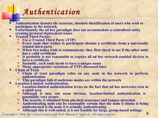 Copyright © 2006, Dr. Carlos Cordeiro and Prof Dharma P Agrawal, All rights reserved 8
Authentication
 Authentication denotes the accurate, absolute identification of users who wish to
participate in the network
 Unfortunately the ad hoc paradigm does not accommodate a centralized entity
creating protocol deployment issues
 Trusted Third Parties
 Use a Trusted Third Party (TTP)
 Every node that wishes to participate obtains a certificate from a universally
trusted third party
 When two nodes wish to communicate, they first check to see if the other node
has a valid certificate
 It probably is not reasonable to require all ad hoc network-enabled devices to
have a certificate
 Secondly, each node needs to have a unique name
 Many appropriate variations of TTPs discussed later
 Chain of Trust
 Chain of trust paradigm relies on any node in the network to perform
authentication
 This paradigm fails if malicious modes are within the network
 Location-Limited Authentication
 Location-limited authentication levies on the fact that ad hoc networks exist in
a small area
 Although it may not seem obvious, location-limited authentication is
potentially very secure
 The security is obtained from physical assurance and tamper-detection
 Authenticating node can be reasonably certain that the node it thinks is being
authenticated is the node it is actually authenticating
 Although this is well-suited, it is not feasible for large, group-based settings
 