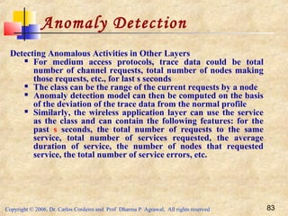 Copyright © 2006, Dr. Carlos Cordeiro and Prof Dharma P Agrawal, All rights reserved 83
Anomaly Detection
Detecting Anomalous Activities in Other Layers
 For medium access protocols, trace data could be total
number of channel requests, total number of nodes making
those requests, etc., for last s seconds
 The class can be the range of the current requests by a node
 Anomaly detection model can then be computed on the basis
of the deviation of the trace data from the normal profile
 Similarly, the wireless application layer can use the service
as the class and can contain the following features: for the
past s seconds, the total number of requests to the same
service, total number of services requested, the average
duration of service, the number of nodes that requested
service, the total number of service errors, etc.
 