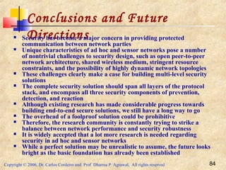 Copyright © 2006, Dr. Carlos Cordeiro and Prof Dharma P Agrawal, All rights reserved 84
Conclusions and Future
Directions Security has become a major concern in providing protected
communication between network parties
 Unique characteristics of ad hoc and sensor networks pose a number
of nontrivial challenges to security design, such as open peer-to-peer
network architecture, shared wireless medium, stringent resource
constraints, and the possibility of highly dynamic network topologies
 These challenges clearly make a case for building multi-level security
solutions
 The complete security solution should span all layers of the protocol
stack, and encompass all three security components of prevention,
detection, and reaction
 Although existing research has made considerable progress towards
building end-to-end secure solutions, we still have a long way to go
 The overhead of a foolproof solution could be prohibitive
 Therefore, the research community is constantly trying to strike a
balance between network performance and security robustness
 It is widely accepted that a lot more research is needed regarding
security in ad hoc and sensor networks
 While a perfect solution may be unrealistic to assume, the future looks
bright as the basic foundation has already been established
 