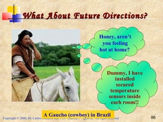 Copyright © 2006, Dr. Carlos Cordeiro and Prof Dharma P Agrawal, All rights reserved 86
What About Future Directions?What About Future Directions?
Honey, aren’t
you feeling
hot at home?
A Gaucho (cowboy) in Brazil
Dummy, I have
installed
secured
temperature
sensors inside
each room!!
 