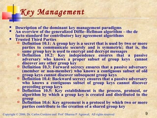 Copyright © 2006, Dr. Carlos Cordeiro and Prof Dharma P Agrawal, All rights reserved 9
Key Management
 Description of the dominant key management paradigms
 An overview of the generalized Diffie–Hellman algorithm – the de
facto standard for contributory key agreement algorithms
 Trusted Third Parties
 Definition 10.1: A group key is a secret that is used by two or more
parties to communicate securely and is symmetric; that is, the
same group key is used to encrypt and decrypt messages
 Definition 10.2: Key independence ensures that a passive
adversary who knows a proper subset of group keys cannot
discover any other group key
 Definition 10.3: Forward secrecy ensures that a passive adversary
(member or non-member) who knows a contiguous subset of old
group keys cannot discover subsequent group keys
 Definition 10.4: Backward secrecy ensures that a passive adversary
who knows a contiguous subset of group keys cannot discover
preceding group keys
 Definition 10.5: Key establishment is the process, protocol, or
algorithm by which a group key is created and distributed to the
group
 Definition 10.6: Key agreement is a protocol by which two or more
parties contribute to the creation of a shared group key
 