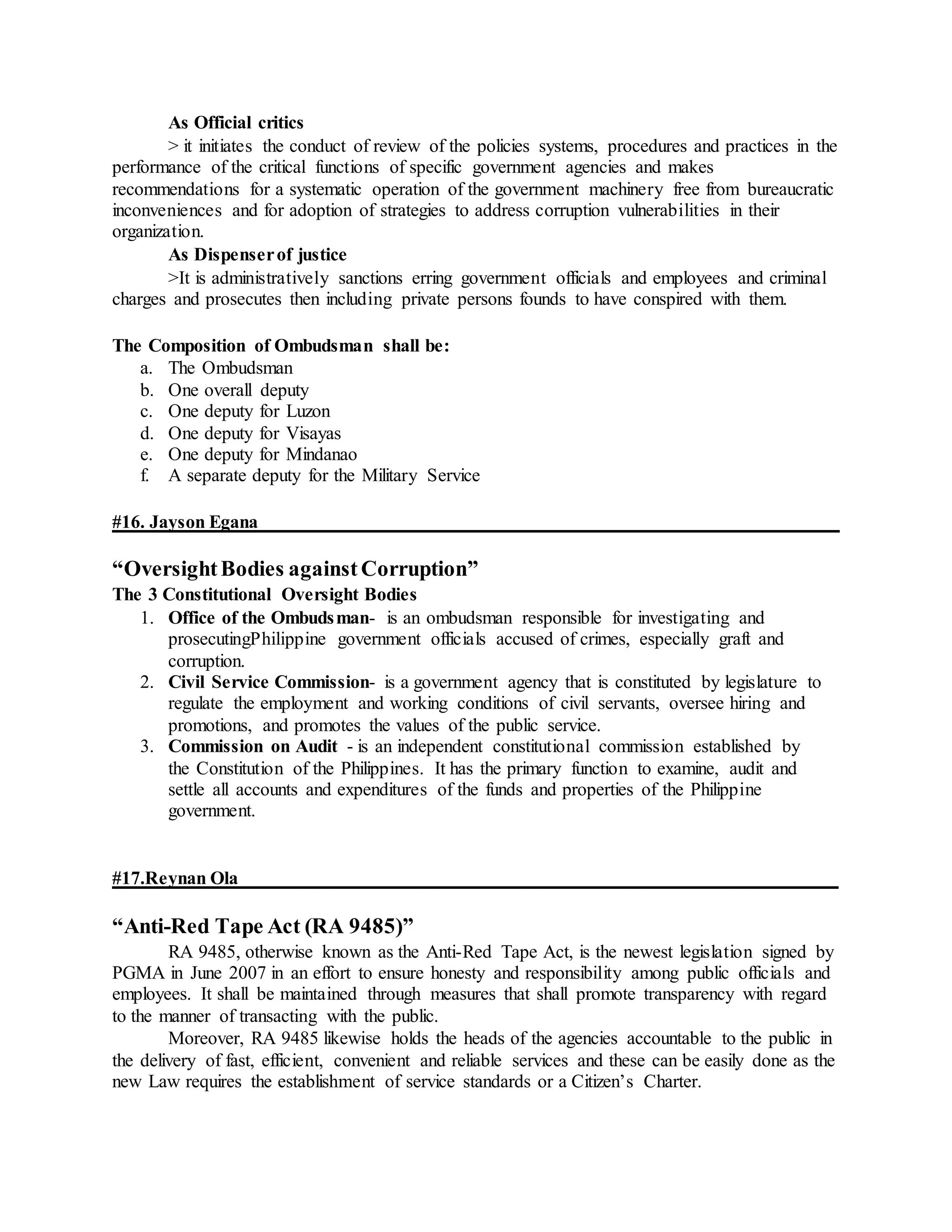 As Official critics
> it initiates the conduct of review of the policies systems, procedures and practices in the
performance of the critical functions of specific government agencies and makes
recommendations for a systematic operation of the government machinery free from bureaucratic
inconveniences and for adoption of strategies to address corruption vulnerabilities in their
organization.
As Dispenserof justice
>It is administratively sanctions erring government officials and employees and criminal
charges and prosecutes then including private persons founds to have conspired with them.
The Composition of Ombudsman shall be:
a. The Ombudsman
b. One overall deputy
c. One deputy for Luzon
d. One deputy for Visayas
e. One deputy for Mindanao
f. A separate deputy for the Military Service
#16. Jayson Egana
“OversightBodies againstCorruption”
The 3 Constitutional Oversight Bodies
1. Office of the Ombudsman- is an ombudsman responsible for investigating and
prosecutingPhilippine government officials accused of crimes, especially graft and
corruption.
2. Civil Service Commission- is a government agency that is constituted by legislature to
regulate the employment and working conditions of civil servants, oversee hiring and
promotions, and promotes the values of the public service.
3. Commission on Audit - is an independent constitutional commission established by
the Constitution of the Philippines. It has the primary function to examine, audit and
settle all accounts and expenditures of the funds and properties of the Philippine
government.
#17.Reynan Ola
“Anti-Red Tape Act (RA 9485)”
RA 9485, otherwise known as the Anti-Red Tape Act, is the newest legislation signed by
PGMA in June 2007 in an effort to ensure honesty and responsibility among public officials and
employees. It shall be maintained through measures that shall promote transparency with regard
to the manner of transacting with the public.
Moreover, RA 9485 likewise holds the heads of the agencies accountable to the public in
the delivery of fast, efficient, convenient and reliable services and these can be easily done as the
new Law requires the establishment of service standards or a Citizen’s Charter.
 