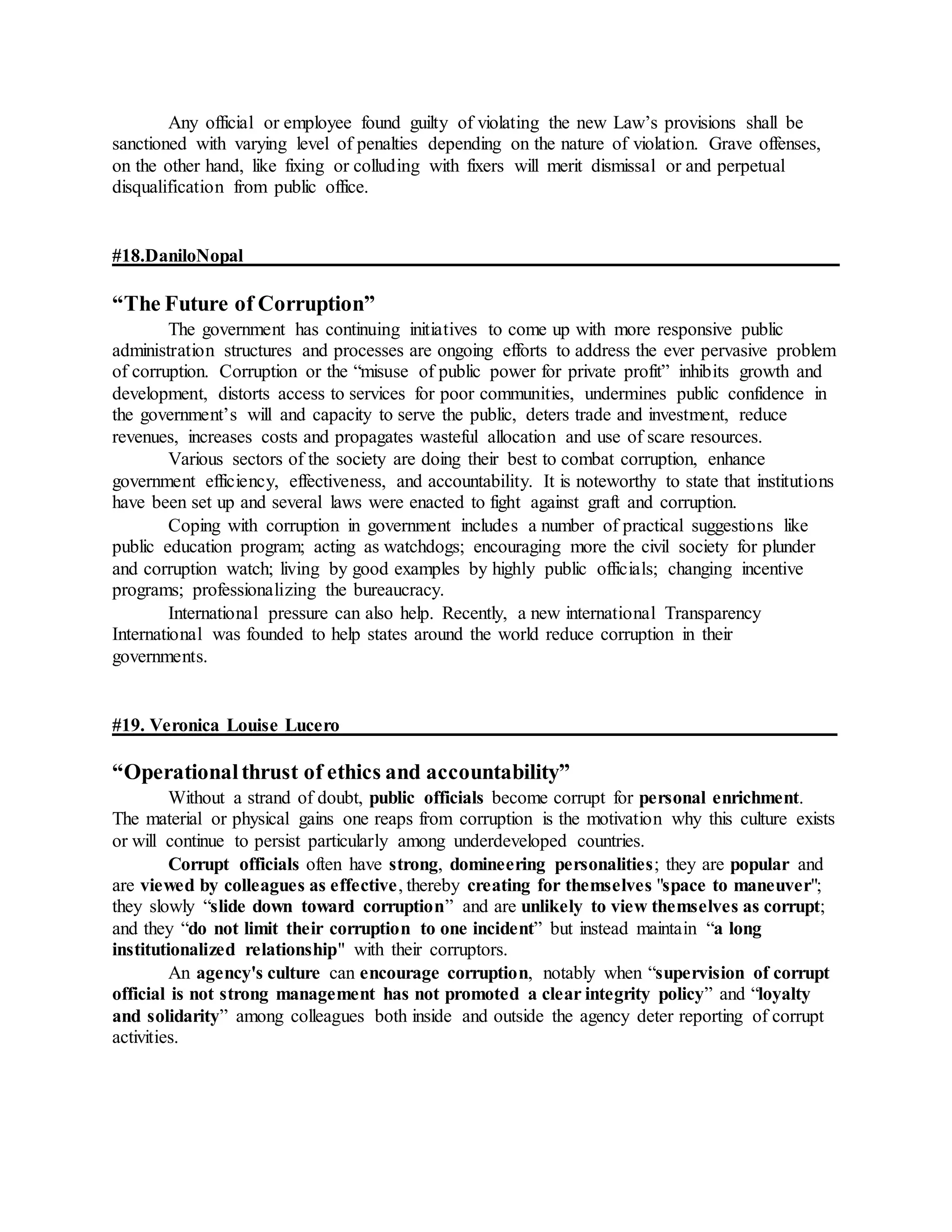 Any official or employee found guilty of violating the new Law’s provisions shall be
sanctioned with varying level of penalties depending on the nature of violation. Grave offenses,
on the other hand, like fixing or colluding with fixers will merit dismissal or and perpetual
disqualification from public office.
#18.DaniloNopal
“The Future of Corruption”
The government has continuing initiatives to come up with more responsive public
administration structures and processes are ongoing efforts to address the ever pervasive problem
of corruption. Corruption or the “misuse of public power for private profit” inhibits growth and
development, distorts access to services for poor communities, undermines public confidence in
the government’s will and capacity to serve the public, deters trade and investment, reduce
revenues, increases costs and propagates wasteful allocation and use of scare resources.
Various sectors of the society are doing their best to combat corruption, enhance
government efficiency, effectiveness, and accountability. It is noteworthy to state that institutions
have been set up and several laws were enacted to fight against graft and corruption.
Coping with corruption in government includes a number of practical suggestions like
public education program; acting as watchdogs; encouraging more the civil society for plunder
and corruption watch; living by good examples by highly public officials; changing incentive
programs; professionalizing the bureaucracy.
International pressure can also help. Recently, a new international Transparency
International was founded to help states around the world reduce corruption in their
governments.
#19. Veronica Louise Lucero
“Operationalthrust of ethics and accountability”
Without a strand of doubt, public officials become corrupt for personal enrichment.
The material or physical gains one reaps from corruption is the motivation why this culture exists
or will continue to persist particularly among underdeveloped countries.
Corrupt officials often have strong, domineering personalities; they are popular and
are viewed by colleagues as effective, thereby creating for themselves "space to maneuver";
they slowly “slide down toward corruption” and are unlikely to view themselves as corrupt;
and they “do not limit their corruption to one incident” but instead maintain “a long
institutionalized relationship" with their corruptors.
An agency's culture can encourage corruption, notably when “supervision of corrupt
official is not strong management has not promoted a clear integrity policy” and “loyalty
and solidarity” among colleagues both inside and outside the agency deter reporting of corrupt
activities.
 