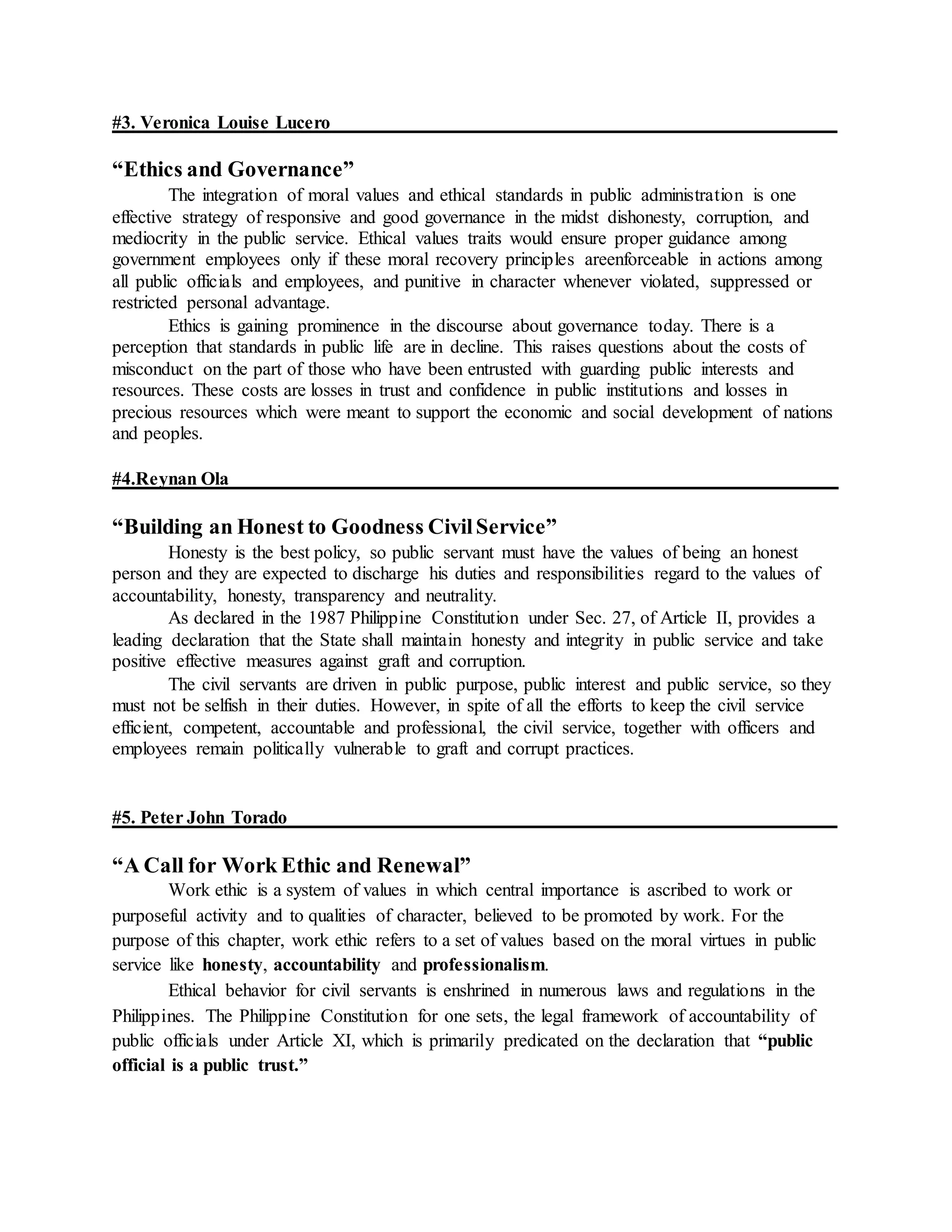 #3. Veronica Louise Lucero
“Ethics and Governance”
The integration of moral values and ethical standards in public administration is one
effective strategy of responsive and good governance in the midst dishonesty, corruption, and
mediocrity in the public service. Ethical values traits would ensure proper guidance among
government employees only if these moral recovery principles areenforceable in actions among
all public officials and employees, and punitive in character whenever violated, suppressed or
restricted personal advantage.
Ethics is gaining prominence in the discourse about governance today. There is a
perception that standards in public life are in decline. This raises questions about the costs of
misconduct on the part of those who have been entrusted with guarding public interests and
resources. These costs are losses in trust and confidence in public institutions and losses in
precious resources which were meant to support the economic and social development of nations
and peoples.
#4.Reynan Ola
“Building an Honest to Goodness CivilService”
Honesty is the best policy, so public servant must have the values of being an honest
person and they are expected to discharge his duties and responsibilities regard to the values of
accountability, honesty, transparency and neutrality.
As declared in the 1987 Philippine Constitution under Sec. 27, of Article II, provides a
leading declaration that the State shall maintain honesty and integrity in public service and take
positive effective measures against graft and corruption.
The civil servants are driven in public purpose, public interest and public service, so they
must not be selfish in their duties. However, in spite of all the efforts to keep the civil service
efficient, competent, accountable and professional, the civil service, together with officers and
employees remain politically vulnerable to graft and corrupt practices.
#5. Peter John Torado
“A Call for Work Ethic and Renewal”
Work ethic is a system of values in which central importance is ascribed to work or
purposeful activity and to qualities of character, believed to be promoted by work. For the
purpose of this chapter, work ethic refers to a set of values based on the moral virtues in public
service like honesty, accountability and professionalism.
Ethical behavior for civil servants is enshrined in numerous laws and regulations in the
Philippines. The Philippine Constitution for one sets, the legal framework of accountability of
public officials under Article XI, which is primarily predicated on the declaration that “public
official is a public trust.”
 