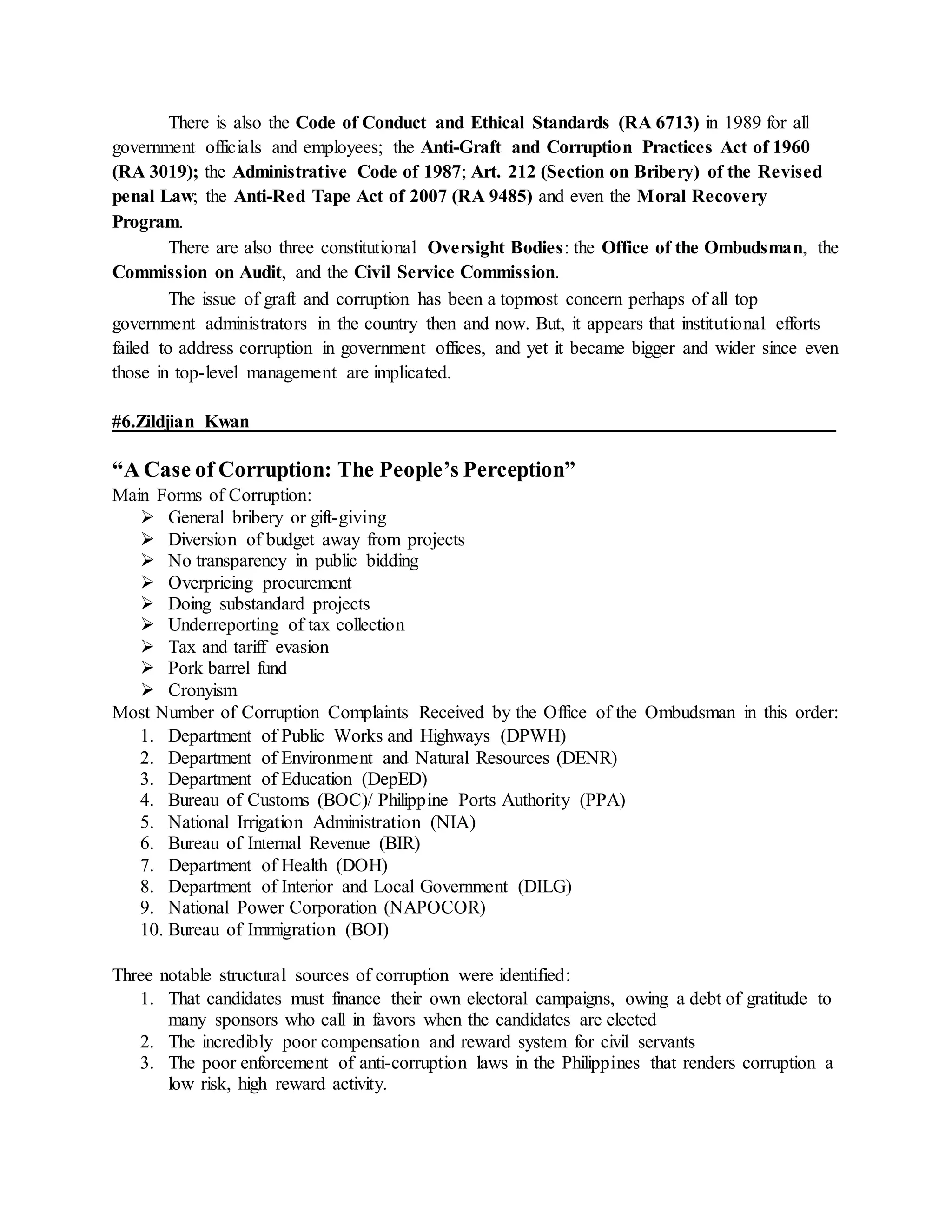 There is also the Code of Conduct and Ethical Standards (RA 6713) in 1989 for all
government officials and employees; the Anti-Graft and Corruption Practices Act of 1960
(RA 3019); the Administrative Code of 1987; Art. 212 (Section on Bribery) of the Revised
penal Law; the Anti-Red Tape Act of 2007 (RA 9485) and even the Moral Recovery
Program.
There are also three constitutional Oversight Bodies: the Office of the Ombudsman, the
Commission on Audit, and the Civil Service Commission.
The issue of graft and corruption has been a topmost concern perhaps of all top
government administrators in the country then and now. But, it appears that institutional efforts
failed to address corruption in government offices, and yet it became bigger and wider since even
those in top-level management are implicated.
#6.Zildjian Kwan
“A Case of Corruption: The People’s Perception”
Main Forms of Corruption:
 General bribery or gift-giving
 Diversion of budget away from projects
 No transparency in public bidding
 Overpricing procurement
 Doing substandard projects
 Underreporting of tax collection
 Tax and tariff evasion
 Pork barrel fund
 Cronyism
Most Number of Corruption Complaints Received by the Office of the Ombudsman in this order:
1. Department of Public Works and Highways (DPWH)
2. Department of Environment and Natural Resources (DENR)
3. Department of Education (DepED)
4. Bureau of Customs (BOC)/ Philippine Ports Authority (PPA)
5. National Irrigation Administration (NIA)
6. Bureau of Internal Revenue (BIR)
7. Department of Health (DOH)
8. Department of Interior and Local Government (DILG)
9. National Power Corporation (NAPOCOR)
10. Bureau of Immigration (BOI)
Three notable structural sources of corruption were identified:
1. That candidates must finance their own electoral campaigns, owing a debt of gratitude to
many sponsors who call in favors when the candidates are elected
2. The incredibly poor compensation and reward system for civil servants
3. The poor enforcement of anti-corruption laws in the Philippines that renders corruption a
low risk, high reward activity.
 