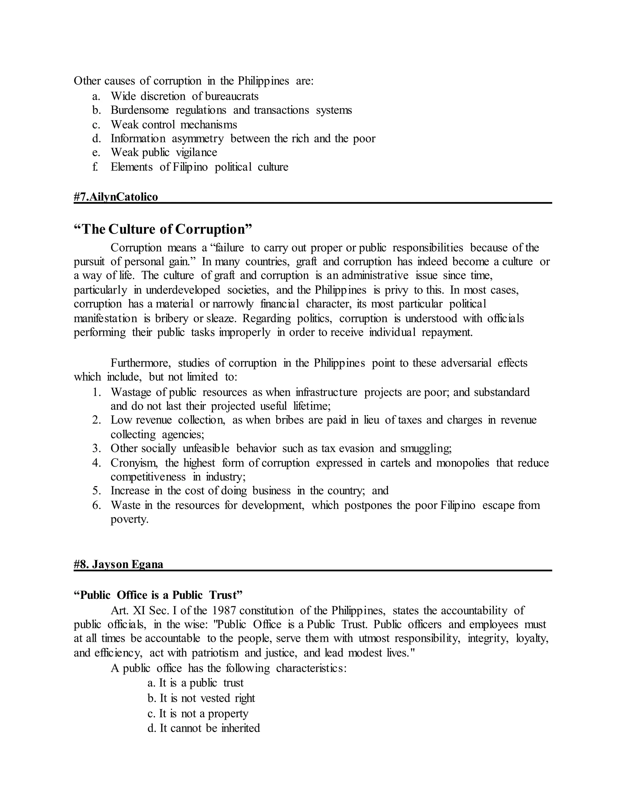 Other causes of corruption in the Philippines are:
a. Wide discretion of bureaucrats
b. Burdensome regulations and transactions systems
c. Weak control mechanisms
d. Information asymmetry between the rich and the poor
e. Weak public vigilance
f. Elements of Filipino political culture
#7.AilynCatolico
“The Culture of Corruption”
Corruption means a “failure to carry out proper or public responsibilities because of the
pursuit of personal gain.” In many countries, graft and corruption has indeed become a culture or
a way of life. The culture of graft and corruption is an administrative issue since time,
particularly in underdeveloped societies, and the Philippines is privy to this. In most cases,
corruption has a material or narrowly financial character, its most particular political
manifestation is bribery or sleaze. Regarding politics, corruption is understood with officials
performing their public tasks improperly in order to receive individual repayment.
Furthermore, studies of corruption in the Philippines point to these adversarial effects
which include, but not limited to:
1. Wastage of public resources as when infrastructure projects are poor; and substandard
and do not last their projected useful lifetime;
2. Low revenue collection, as when bribes are paid in lieu of taxes and charges in revenue
collecting agencies;
3. Other socially unfeasible behavior such as tax evasion and smuggling;
4. Cronyism, the highest form of corruption expressed in cartels and monopolies that reduce
competitiveness in industry;
5. Increase in the cost of doing business in the country; and
6. Waste in the resources for development, which postpones the poor Filipino escape from
poverty.
#8. Jayson Egana
“Public Office is a Public Trust”
Art. XI Sec. I of the 1987 constitution of the Philippines, states the accountability of
public officials, in the wise: "Public Office is a Public Trust. Public officers and employees must
at all times be accountable to the people, serve them with utmost responsibility, integrity, loyalty,
and efficiency, act with patriotism and justice, and lead modest lives."
A public office has the following characteristics:
a. It is a public trust
b. It is not vested right
c. It is not a property
d. It cannot be inherited
 