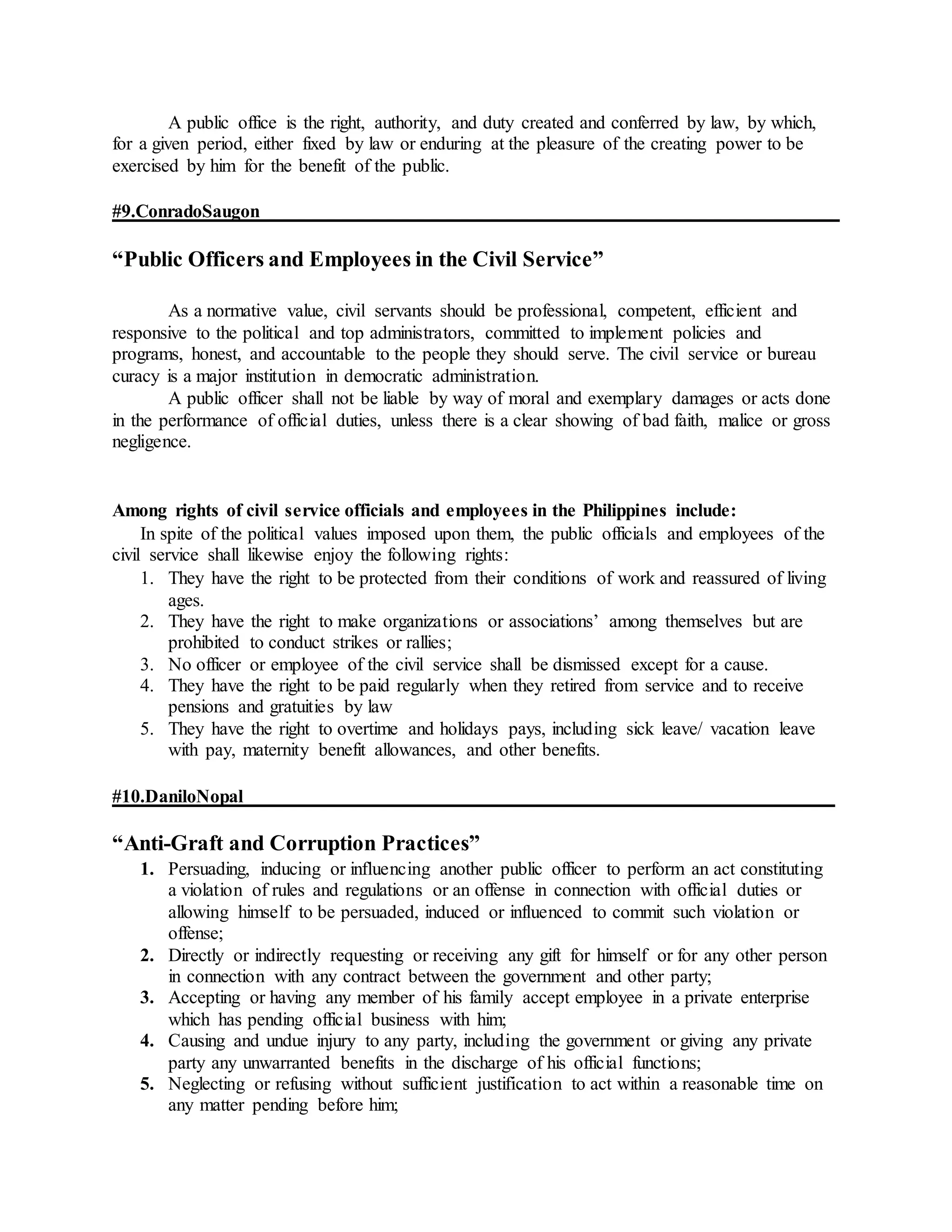 A public office is the right, authority, and duty created and conferred by law, by which,
for a given period, either fixed by law or enduring at the pleasure of the creating power to be
exercised by him for the benefit of the public.
#9.ConradoSaugon
“Public Officers and Employees in the Civil Service”
As a normative value, civil servants should be professional, competent, efficient and
responsive to the political and top administrators, committed to implement policies and
programs, honest, and accountable to the people they should serve. The civil service or bureau
curacy is a major institution in democratic administration.
A public officer shall not be liable by way of moral and exemplary damages or acts done
in the performance of official duties, unless there is a clear showing of bad faith, malice or gross
negligence.
Among rights of civil service officials and employees in the Philippines include:
In spite of the political values imposed upon them, the public officials and employees of the
civil service shall likewise enjoy the following rights:
1. They have the right to be protected from their conditions of work and reassured of living
ages.
2. They have the right to make organizations or associations’ among themselves but are
prohibited to conduct strikes or rallies;
3. No officer or employee of the civil service shall be dismissed except for a cause.
4. They have the right to be paid regularly when they retired from service and to receive
pensions and gratuities by law
5. They have the right to overtime and holidays pays, including sick leave/ vacation leave
with pay, maternity benefit allowances, and other benefits.
#10.DaniloNopal
“Anti-Graft and Corruption Practices”
1. Persuading, inducing or influencing another public officer to perform an act constituting
a violation of rules and regulations or an offense in connection with official duties or
allowing himself to be persuaded, induced or influenced to commit such violation or
offense;
2. Directly or indirectly requesting or receiving any gift for himself or for any other person
in connection with any contract between the government and other party;
3. Accepting or having any member of his family accept employee in a private enterprise
which has pending official business with him;
4. Causing and undue injury to any party, including the government or giving any private
party any unwarranted benefits in the discharge of his official functions;
5. Neglecting or refusing without sufficient justification to act within a reasonable time on
any matter pending before him;
 