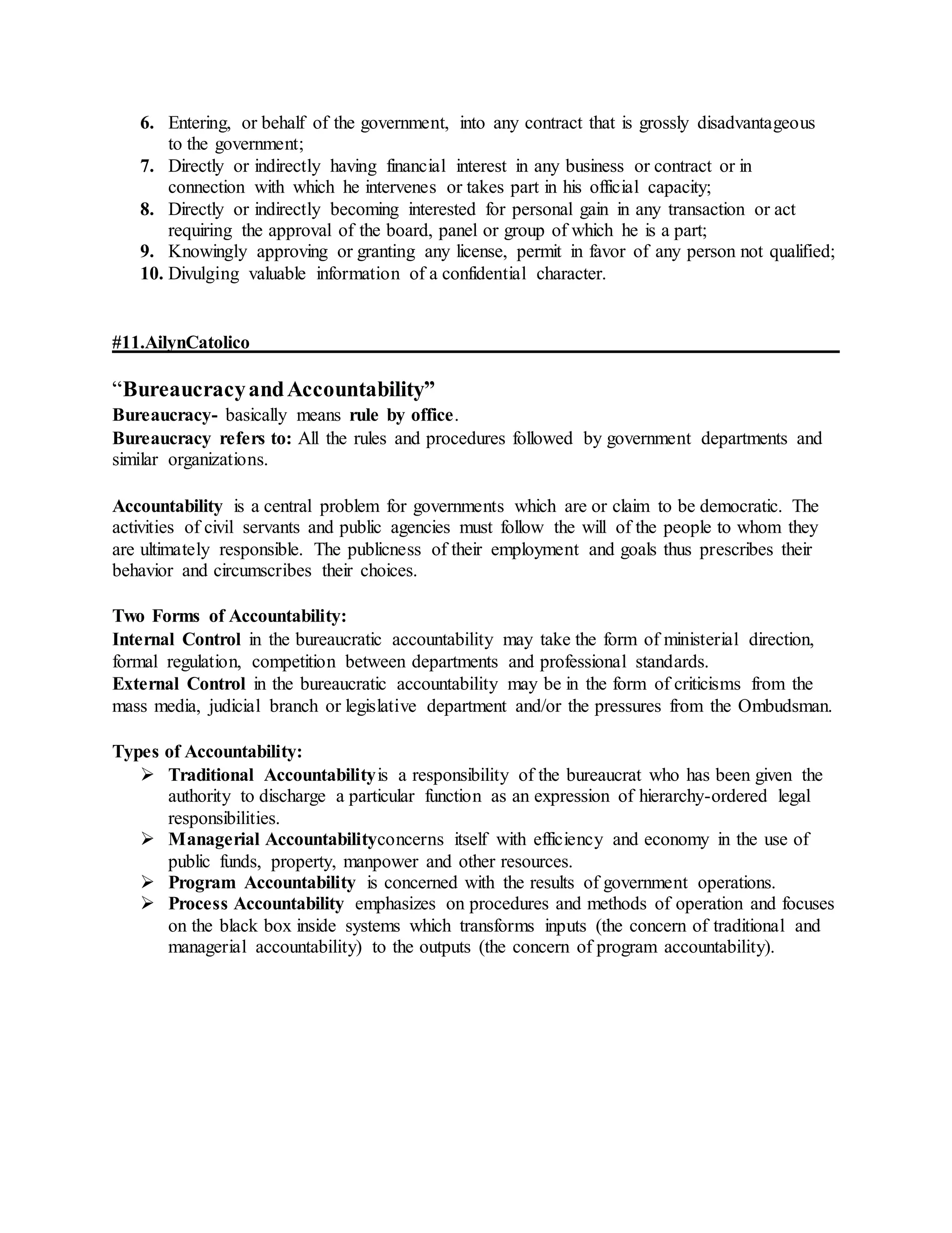 6. Entering, or behalf of the government, into any contract that is grossly disadvantageous
to the government;
7. Directly or indirectly having financial interest in any business or contract or in
connection with which he intervenes or takes part in his official capacity;
8. Directly or indirectly becoming interested for personal gain in any transaction or act
requiring the approval of the board, panel or group of which he is a part;
9. Knowingly approving or granting any license, permit in favor of any person not qualified;
10. Divulging valuable information of a confidential character.
#11.AilynCatolico
“BureaucracyandAccountability”
Bureaucracy- basically means rule by office.
Bureaucracy refers to: All the rules and procedures followed by government departments and
similar organizations.
Accountability is a central problem for governments which are or claim to be democratic. The
activities of civil servants and public agencies must follow the will of the people to whom they
are ultimately responsible. The publicness of their employment and goals thus prescribes their
behavior and circumscribes their choices.
Two Forms of Accountability:
Internal Control in the bureaucratic accountability may take the form of ministerial direction,
formal regulation, competition between departments and professional standards.
External Control in the bureaucratic accountability may be in the form of criticisms from the
mass media, judicial branch or legislative department and/or the pressures from the Ombudsman.
Types of Accountability:
 Traditional Accountabilityis a responsibility of the bureaucrat who has been given the
authority to discharge a particular function as an expression of hierarchy-ordered legal
responsibilities.
 Managerial Accountabilityconcerns itself with efficiency and economy in the use of
public funds, property, manpower and other resources.
 Program Accountability is concerned with the results of government operations.
 Process Accountability emphasizes on procedures and methods of operation and focuses
on the black box inside systems which transforms inputs (the concern of traditional and
managerial accountability) to the outputs (the concern of program accountability).
 