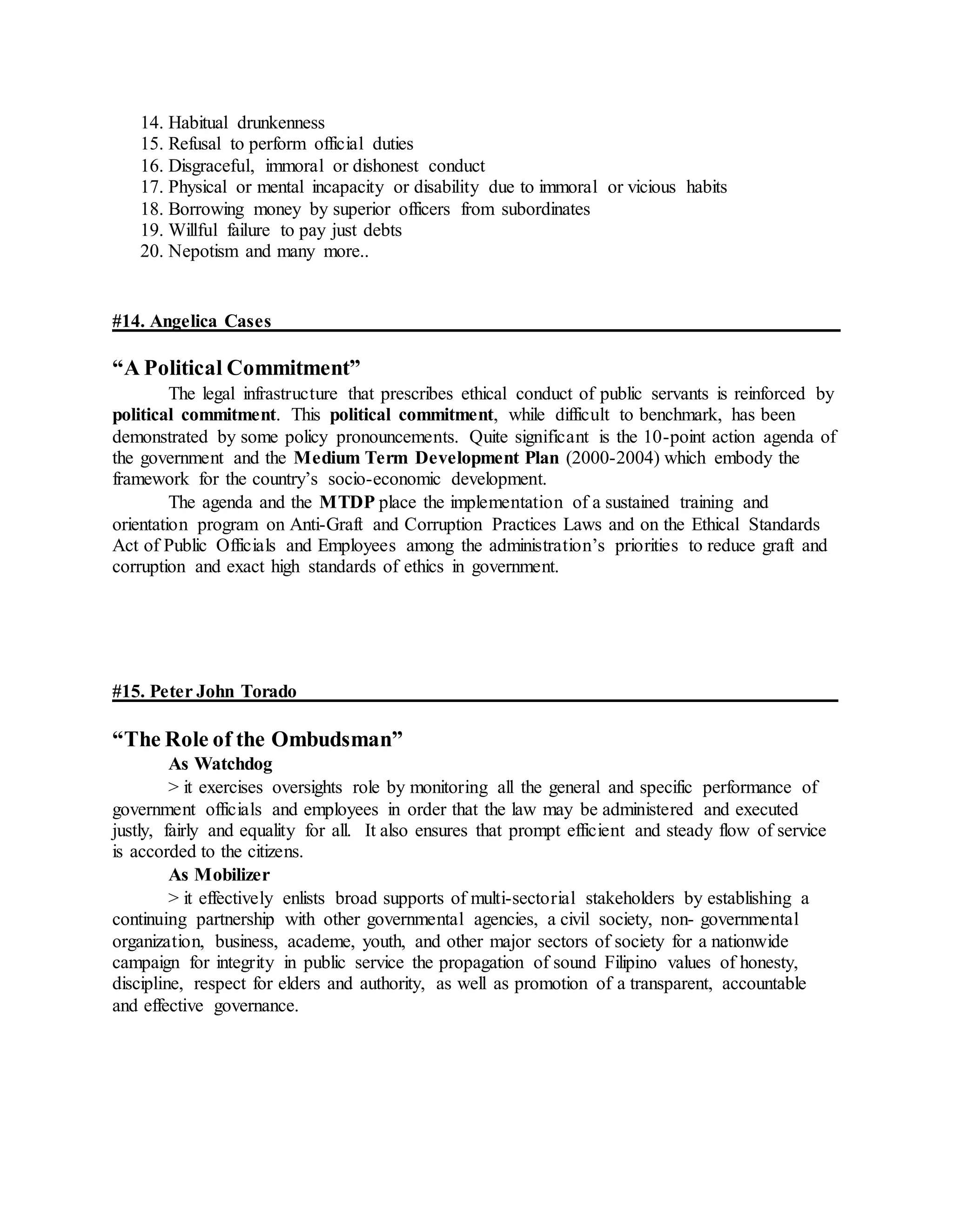 14. Habitual drunkenness
15. Refusal to perform official duties
16. Disgraceful, immoral or dishonest conduct
17. Physical or mental incapacity or disability due to immoral or vicious habits
18. Borrowing money by superior officers from subordinates
19. Willful failure to pay just debts
20. Nepotism and many more..
#14. Angelica Cases
“A Political Commitment”
The legal infrastructure that prescribes ethical conduct of public servants is reinforced by
political commitment. This political commitment, while difficult to benchmark, has been
demonstrated by some policy pronouncements. Quite significant is the 10-point action agenda of
the government and the Medium Term Development Plan (2000-2004) which embody the
framework for the country’s socio-economic development.
The agenda and the MTDP place the implementation of a sustained training and
orientation program on Anti-Graft and Corruption Practices Laws and on the Ethical Standards
Act of Public Officials and Employees among the administration’s priorities to reduce graft and
corruption and exact high standards of ethics in government.
#15. Peter John Torado
“The Role of the Ombudsman”
As Watchdog
> it exercises oversights role by monitoring all the general and specific performance of
government officials and employees in order that the law may be administered and executed
justly, fairly and equality for all. It also ensures that prompt efficient and steady flow of service
is accorded to the citizens.
As Mobilizer
> it effectively enlists broad supports of multi-sectorial stakeholders by establishing a
continuing partnership with other governmental agencies, a civil society, non- governmental
organization, business, academe, youth, and other major sectors of society for a nationwide
campaign for integrity in public service the propagation of sound Filipino values of honesty,
discipline, respect for elders and authority, as well as promotion of a transparent, accountable
and effective governance.
 