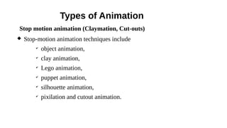 Types of Animation
 Stop-motion animation techniques include
✔
object animation,
✔
clay animation,
✔
Lego animation,
✔
puppet animation,
✔
silhouette animation,
✔
pixilation and cutout animation.
Stop motion animation (Claymation, Cut-outs)
 