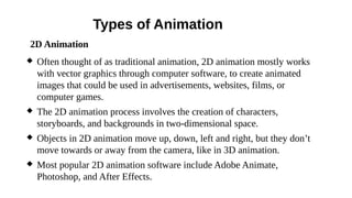 Types of Animation
 Often thought of as traditional animation, 2D animation mostly works
with vector graphics through computer software, to create animated
images that could be used in advertisements, websites, films, or
computer games.
 The 2D animation process involves the creation of characters,
storyboards, and backgrounds in two-dimensional space.
 Objects in 2D animation move up, down, left and right, but they don’t
move towards or away from the camera, like in 3D animation.
 Most popular 2D animation software include Adobe Animate,
Photoshop, and After Effects.
2D Animation
 