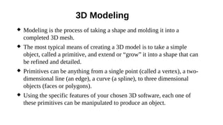 3D Modeling
 Modeling is the process of taking a shape and molding it into a
completed 3D mesh.
 The most typical means of creating a 3D model is to take a simple
object, called a primitive, and extend or “grow” it into a shape that can
be refined and detailed.
 Primitives can be anything from a single point (called a vertex), a two-
dimensional line (an edge), a curve (a spline), to three dimensional
objects (faces or polygons).
 Using the specific features of your chosen 3D software, each one of
these primitives can be manipulated to produce an object.
 