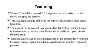 Texturing
 When a 3D model is created, 2D images can be overlaid on it to add
colors, designs, and textures.
 This is called mapping, and often the entirety of a model’s color comes
from this.
 These maps can be created in programs like Photoshop, and the illusions
of textures can be brushed onto the models as easily as if you painted
them yourself.
 some animators even use real photographs of the textures they’re trying
to create, simply captured and then altered to make seamless repeatable
patterns.
 