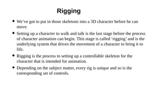 Rigging
 We’ve got to put in those skeletons into a 3D character before he can
move.
 Setting up a character to walk and talk is the last stage before the process
of character animation can begin. This stage is called ‘rigging’ and is the
underlying system that drives the movement of a character to bring it to
life.
 Rigging is the process to setting up a controllable skeleton for the
character that is intended for animation.
 Depending on the subject matter, every rig is unique and so is the
corresponding set of controls.
 