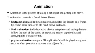 Animation
 Animation is the process of taking a 3D object and getting it to move.
 Animation comes in a few different flavors.
➢
keyframe animation: the animator manipulates the objects on a frame-
by-frame basis, similar to old hand-drawn cartoons.
➢
Path animation: include placing objects on splines and setting them to
follow the path of the curve, or importing motion capture data and
applying it to a character rig.
➢
physics animation :use your 3D application’s built-in physics engines,
such as when your scene requires that objects fall.
 
