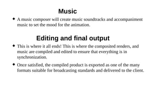 Music
 A music composer will create music soundtracks and accompaniment
music to set the mood for the animation.
Editing and final output
 This is where it all ends! This is where the composited renders, and
music are compiled and edited to ensure that everything is in
synchronization.
 Once satisfied, the compiled product is exported as one of the many
formats suitable for broadcasting standards and delivered to the client.
 