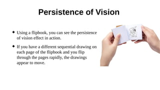 Persistence of Vision
 Using a flipbook, you can see the persistence
of vision effect in action.
 If you have a different sequential drawing on
each page of the flipbook and you flip
through the pages rapidly, the drawings
appear to move.
 