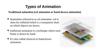 Types of Animation
 Sometimes referred to as cel animation -cel is
short for celluloid which is a transparent sheet
on which objects are drawn.
 traditional animation is a technique where each
frame is drawn by hand.
 It’s also called classical or hand-drawn
animation.
Traditional animation (cel animation or hand-drawn animation)
 