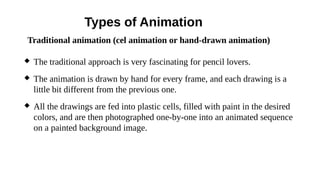 Types of Animation
 The traditional approach is very fascinating for pencil lovers.
 The animation is drawn by hand for every frame, and each drawing is a
little bit different from the previous one.
 All the drawings are fed into plastic cells, filled with paint in the desired
colors, and are then photographed one-by-one into an animated sequence
on a painted background image.
Traditional animation (cel animation or hand-drawn animation)
 