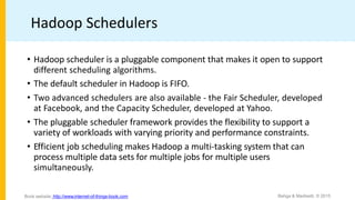 Hadoop Schedulers
• Hadoop scheduler is a pluggable component that makes it open to support
different scheduling algorithms.
• The default scheduler in Hadoop is FIFO.
• Two advanced schedulers are also available - the Fair Scheduler, developed
at Facebook, and the Capacity Scheduler, developed at Yahoo.
• The pluggable scheduler framework provides the flexibility to support a
variety of workloads with varying priority and performance constraints.
• Efficient job scheduling makes Hadoop a multi-tasking system that can
process multiple data sets for multiple jobs for multiple users
simultaneously.
Bahga & Madisetti, © 2015
Book website: http://www.internet-of-things-book.com
 