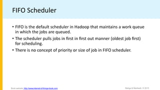FIFO Scheduler
• FIFO is the default scheduler in Hadoop that maintains a work queue
in which the jobs are queued.
• The scheduler pulls jobs in ﬁrst in ﬁrst out manner (oldest job ﬁrst)
for scheduling.
• There is no concept of priority or size of job in FIFO scheduler.
Bahga & Madisetti, © 2015
Book website: http://www.internet-of-things-book.com
 