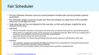 Fair Scheduler
• The Fair Scheduler allocates resources evenly between multiple jobs and also provides capacity
guarantees.
• Fair Scheduler assigns resources to jobs such that each job gets an equal share of the available
resources on average over time.
• Tasks slots that are free are assigned to the new jobs, so that each job gets roughly the same
amount of CPU time.
• Job Pools
• The Fair Scheduler maintains a set of pools into which jobs are placed. Each pool has a guaranteed capacity.
• When there is a single job running, all the resources are assigned to that job. When there are multiple jobs in
the pools, each pool gets at least as many task slots as guaranteed.
• Each pool receives at least the minimum share.
• When a pool does not require the guaranteed share the excess capacity is split between other jobs.
• Fairness
• The scheduler computes periodically the difference between the computing time received by each job and
the time it should have received in ideal scheduling.
• The job which has the highest deficit of the compute time received is scheduled next.
Bahga & Madisetti, © 2015
Book website: http://www.internet-of-things-book.com
 