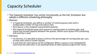 Capacity Scheduler
• The Capacity Scheduler has similar functionally as the Fair Scheduler but
adopts a different scheduling philosophy.
• Queues
• In Capacity Scheduler, you define a number of named queues each with a
configurable number of map and reduce slots.
• Each queue is also assigned a guaranteed capacity.
• The Capacity Scheduler gives each queue its capacity when it contains jobs, and
shares any unused capacity between the queues. Within each queue FIFO scheduling
with priority is used.
• Fairness
• For fairness, it is possible to place a limit on the percentage of running tasks per user,
so that users share a cluster equally.
• A wait time for each queue can be configured. When a queue is not scheduled for
more than the wait time, it can preempt tasks of other queues to get its fair share.
Bahga & Madisetti, © 2015
Book website: http://www.internet-of-things-book.com
 