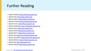 Further Reading
• Apache Hadoop, http://hadoop.apache.org
• Apache Hive, http://hive.apache.org
• Apache HBase, http://hbase.apache.org
• Apache Chukwa, http://chukwa.apache.org
• Apache Flume, http://flume.apache.org
• Apache Zookeeper, http://zookeeper.apache.org
• Apache Avro, http://avro.apache.org
• Apache Oozie, http://oozie.apache.org
• Apache Storm, http://storm-project.net
• Apache Tez, http://tez.incubator.apache.org
• Apache Cassandra, http://cassandra.apache.org
• Apache Mahout, http://mahout.apache.org
• Apache Pig, http://pig.apache.org
• Apache Sqoop, http://sqoop.apache.org
Bahga & Madisetti, © 2015
Book website: http://www.internet-of-things-book.com
 