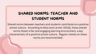 SHARED NORMS: TEACHER AND
STUDENT NORMS
Shared norms between teachers and students contribute to a positive
school culture. According to Boss and Larmer (2018), these shared
norms foster a fair and engaging learning environment, a key
characteristic of a positive school culture. Regular checks on these
norms are recommended.
 