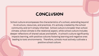 CONCLUSION
School culture encompasses the characteristics of a school, extending beyond
its structure, resources, and practices. It's actively created by the school
community and isn't simply inherited. School culture is broader than school
climate; school climate is the relational aspect, while school culture includes
deeper reflections of shared values and beliefs. A school's culture significantly
impacts learning, with positive cultures fostering learning and negative ones
leading to toxic environments. Therefore, schools must actively cultivate a
positive school culture.
 