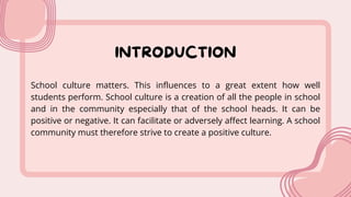 INTRODUCTION
School culture matters. This influences to a great extent how well
students perform. School culture is a creation of all the people in school
and in the community especially that of the school heads. It can be
positive or negative. It can facilitate or adversely affect learning. A school
community must therefore strive to create a positive culture.
 