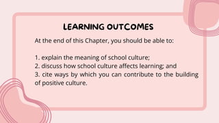 LEARNING OUTCOMES
At the end of this Chapter, you should be able to:
1. explain the meaning of school culture;
2. discuss how school culture affects learning; and
3. cite ways by which you can contribute to the building
of positive culture.
 