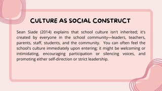 CULTURE AS SOCIAL CONSTRUCT
Sean Siade (2014) explains that school culture isn't inherited; it's
created by everyone in the school community—leaders, teachers,
parents, staff, students, and the community. You can often feel the
school's culture immediately upon entering; it might be welcoming or
intimidating, encouraging participation or silencing voices, and
promoting either self-direction or strict leadership.
 