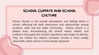 SCHOOL CLIMATE AND SCHOOL
CULTURE
School climate is the overall atmosphere and feeling within a
school, reflecting the daily interactions and relationships among
students, staff, and the wider community. School culture is a
deeper level, encompassing the shared values, beliefs, and
traditions that guide the school's operations and shape its identity.
They are related but distinct concepts; climate is more readily
observable, while culture is more deeply ingrained.
 