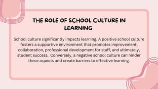 THE ROLE OF SCHOOL CULTURE IN
LEARNING
School culture significantly impacts learning. A positive school culture
fosters a supportive environment that promotes improvement,
collaboration, professional development for staff, and ultimately,
student success. Conversely, a negative school culture can hinder
these aspects and create barriers to effective learning.
 