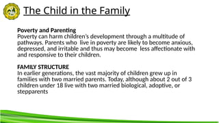 The Child in the Family
Poverty and Parenting
Poverty can harm children’s development through a multitude of
pathways. Parents who live in poverty are likely to become anxious,
depressed, and irritable and thus may become less affectionate with
and responsive to their children.
FAMILY STRUCTURE
In earlier generations, the vast majority of children grew up in
families with two married parents. Today, although about 2 out of 3
children under 18 live with two married biological, adoptive, or
stepparents
 
