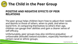 14
The Child in the Peer Group
POSITIVE AND NEGATIVE EFFECTS OF PEER
RELATIONS
The peer group helps children learn how to adjust their needs
and desires to those of others, when to yield, and when to
stand firm. In comparing themselves to others their age,
children can gauge their abilities and gain a clearer sense of
self-efficacy.
Unfortunately, peer groups may also reinforce prejudice:
unfavorable attitudes toward outsiders, especially members of
certain racial or ethnic groups.
Insert Running Title
 