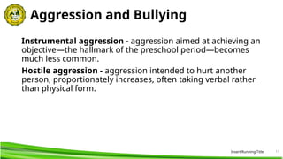 17
Aggression and Bullying
Instrumental aggression - aggression aimed at achieving an
objective—the hallmark of the preschool period—becomes
much less common.
Hostile aggression - aggression intended to hurt another
person, proportionately increases, often taking verbal rather
than physical form.
Insert Running Title
 