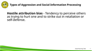 18
Types of Aggression and Social Information Processing
Hostile attribution bias - Tendency to perceive others
as trying to hurt one and to strike out in retaliation or
self-defense.
Insert Running Title
 