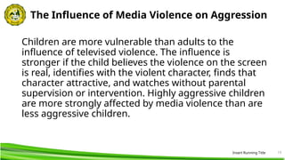 19
The Influence of Media Violence on Aggression
Children are more vulnerable than adults to the
influence of televised violence. The influence is
stronger if the child believes the violence on the screen
is real, identifies with the violent character, finds that
character attractive, and watches without parental
supervision or intervention. Highly aggressive children
are more strongly affected by media violence than are
less aggressive children.
Insert Running Title
 