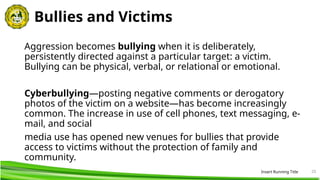 20
Bullies and Victims
Aggression becomes bullying when it is deliberately,
persistently directed against a particular target: a victim.
Bullying can be physical, verbal, or relational or emotional.
Cyberbullying—posting negative comments or derogatory
photos of the victim on a website—has become increasingly
common. The increase in use of cell phones, text messaging, e-
mail, and social
media use has opened new venues for bullies that provide
access to victims without the protection of family and
community.
Insert Running Title
 