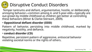 Insert Running Title 22
Disruptive Conduct Disorders
Temper tantrums and defiant, argumentative, hostile, or deliberately
annoying behavior—common among 4- and 5-year-olds—typically are
out-grown by middle childhood as children get better at controlling
these behaviors (Miner & Clarke-Sterwart, 2009).
• Oppositional defiant disorder (ODD)
Pattern of behavior, persisting into middle childhood, marked by
negativity, hostility, and defiance.
• conduct disorder (CD)
Repetitive, persistent pattern of aggressive, antisocial behavior
violating societal norms or the rights of others.
 
