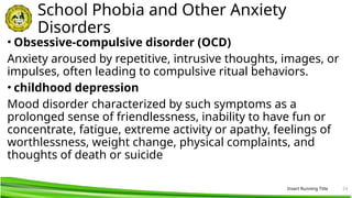 Insert Running Title 24
School Phobia and Other Anxiety
Disorders
• Obsessive-compulsive disorder (OCD)
Anxiety aroused by repetitive, intrusive thoughts, images, or
impulses, often leading to compulsive ritual behaviors.
• childhood depression
Mood disorder characterized by such symptoms as a
prolonged sense of friendlessness, inability to have fun or
concentrate, fatigue, extreme activity or apathy, feelings of
worthlessness, weight change, physical complaints, and
thoughts of death or suicide
 